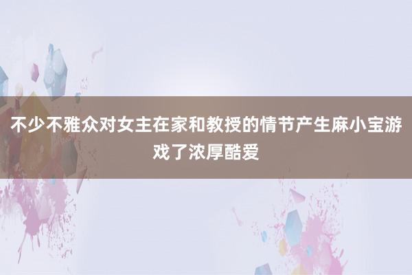 不少不雅众对女主在家和教授的情节产生麻小宝游戏了浓厚酷爱